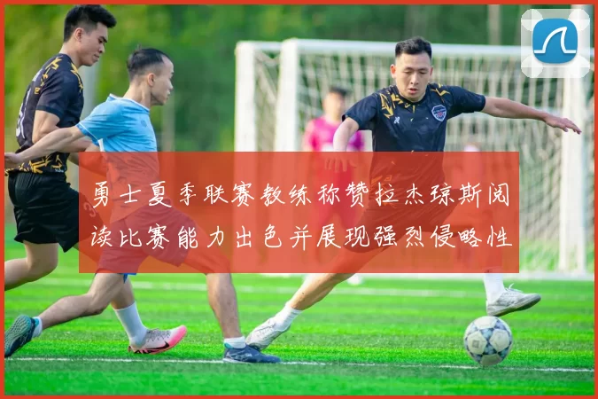 勇士夏季联赛教练称赞拉杰琼斯阅读比赛能力出色并展现强烈侵略性