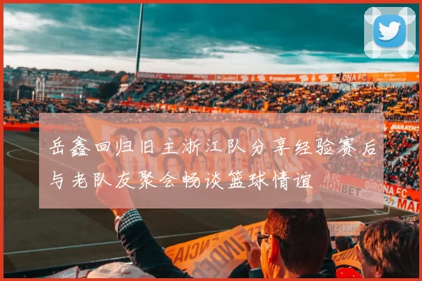 岳鑫回归旧主浙江队分享经验赛后与老队友聚会畅谈篮球情谊