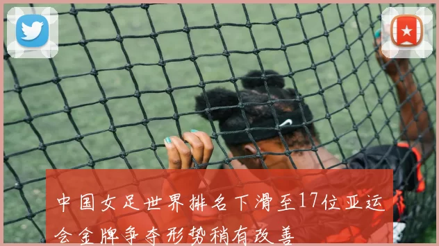 中国女足世界排名下滑至17位亚运会金牌争夺形势稍有改善