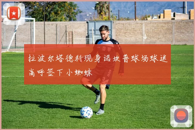 拉波尔塔德科现身诺坎普球场球迷高呼签下小蜘蛛