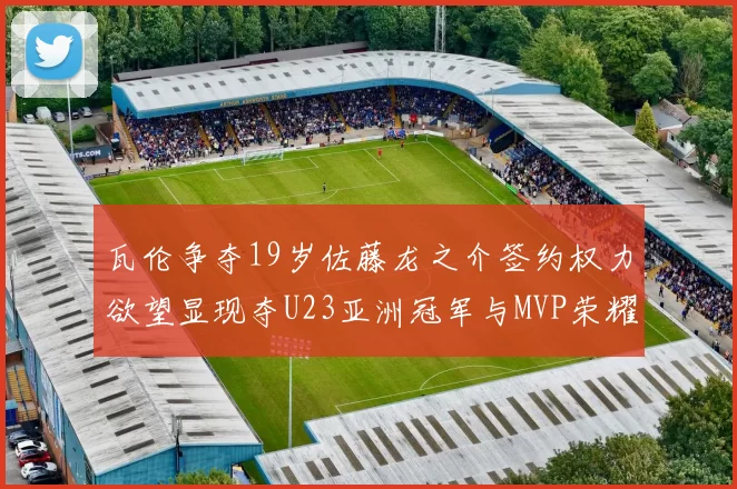 瓦伦争夺19岁佐藤龙之介签约权力欲望显现夺U23亚洲冠军与MVP荣耀