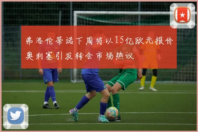弗洛伦蒂诺下周将以15亿欧元报价奥利塞引发转会市场热议