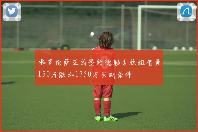 佛罗伦萨正式签约德勒古欣租借费150万欧加1750万买断条件