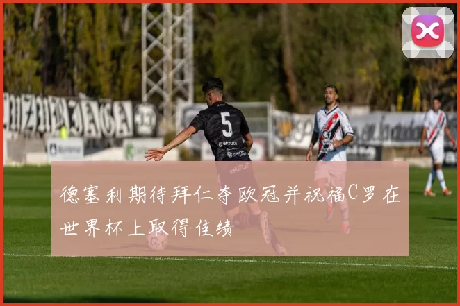 德塞利期待拜仁夺欧冠并祝福C罗在世界杯上取得佳绩