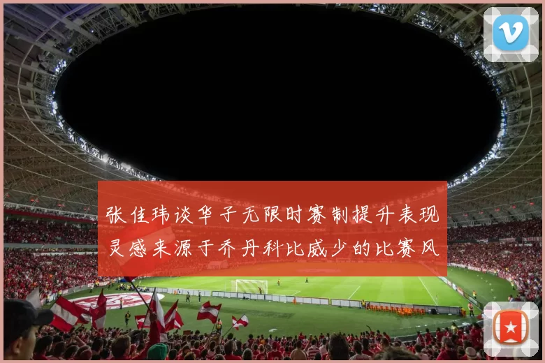张佳玮谈华子无限时赛制提升表现灵感来源于乔丹科比威少的比赛风格