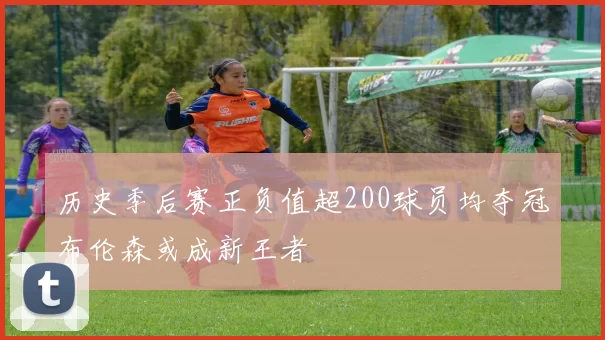 历史季后赛正负值超200球员均夺冠布伦森或成新王者