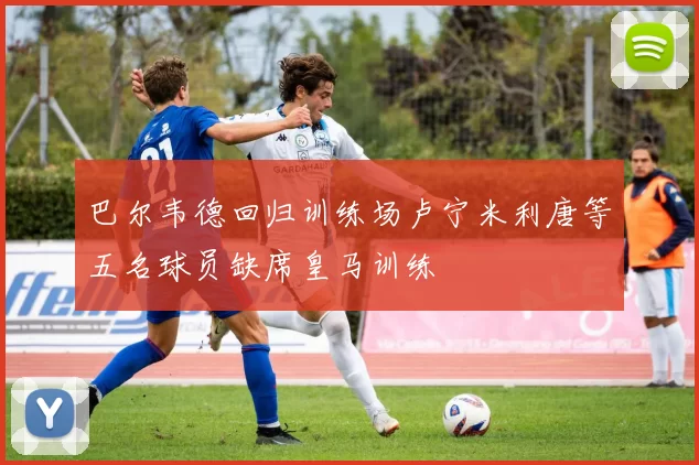 巴尔韦德回归训练场卢宁米利唐等五名球员缺席皇马训练