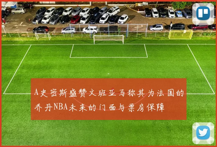A史密斯盛赞文班亚马称其为法国的乔丹NBA未来的门面与票房保障