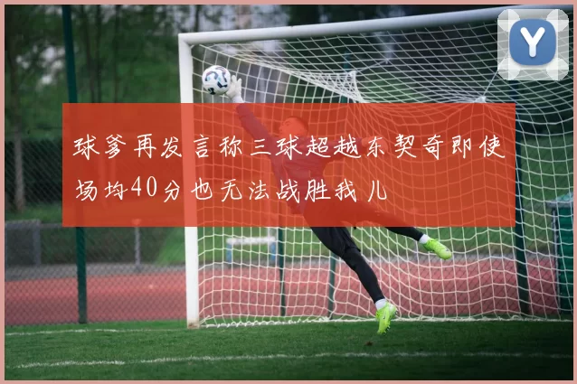 球爹再发言称三球超越东契奇即使场均40分也无法战胜我儿