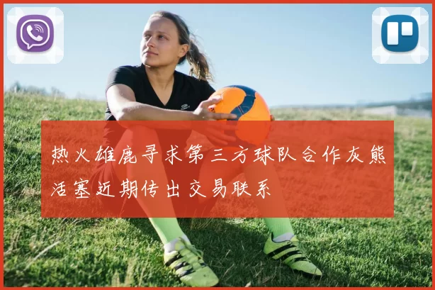 热火雄鹿寻求第三方球队合作灰熊活塞近期传出交易联系