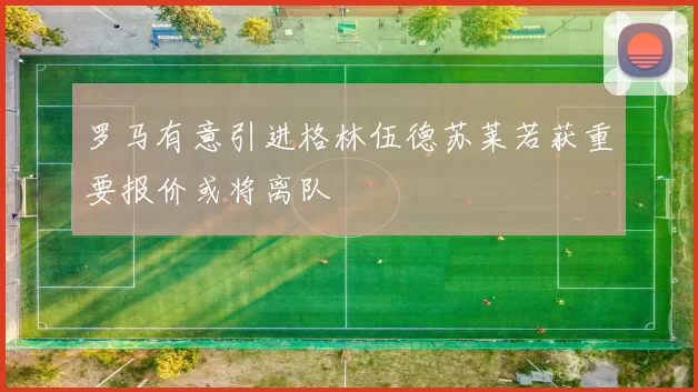 罗马有意引进格林伍德苏莱若获重要报价或将离队