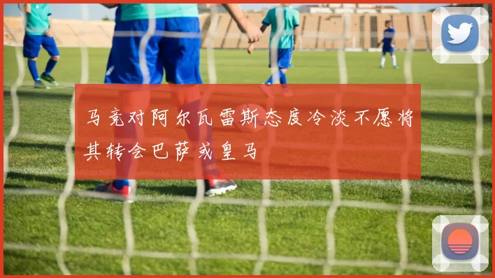 马竞对阿尔瓦雷斯态度冷淡不愿将其转会巴萨或皇马