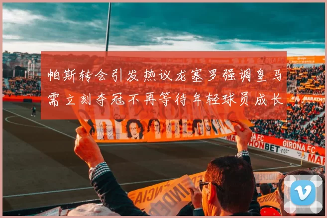 帕斯转会引发热议龙塞罗强调皇马需立刻夺冠不再等待年轻球员成长